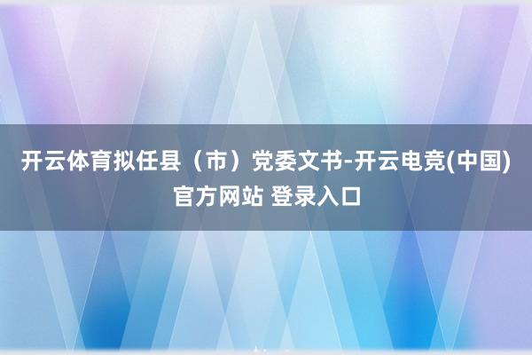 开云体育拟任县（市）党委文书-开云电竞(中国)官方网站 登录入口