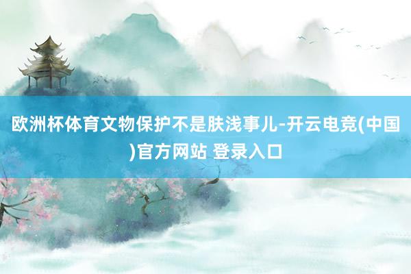 欧洲杯体育文物保护不是肤浅事儿-开云电竞(中国)官方网站 登录入口