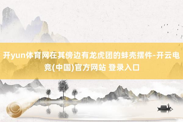 开yun体育网在其傍边有龙虎团的蚌壳摆件-开云电竞(中国)官方网站 登录入口