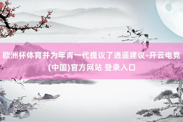 欧洲杯体育并为年青一代提议了逍遥建议-开云电竞(中国)官方网站 登录入口
