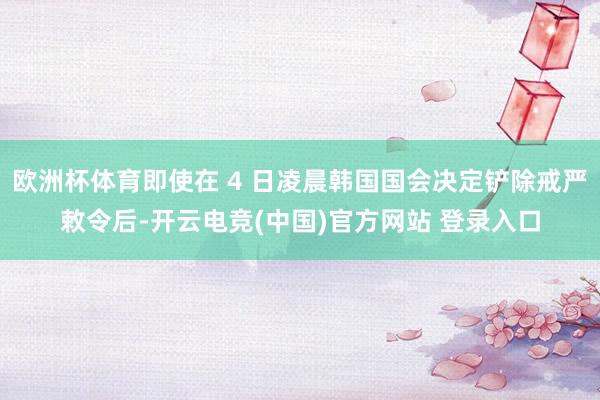 欧洲杯体育即使在 4 日凌晨韩国国会决定铲除戒严敕令后-开云电竞(中国)官方网站 登录入口