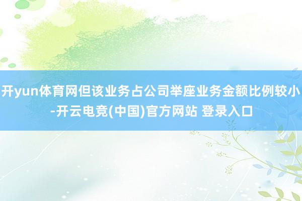 开yun体育网但该业务占公司举座业务金额比例较小-开云电竞(中国)官方网站 登录入口