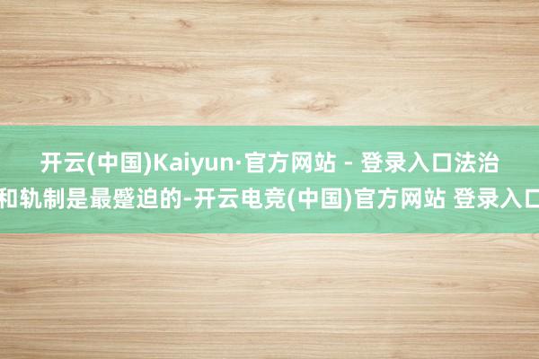 开云(中国)Kaiyun·官方网站 - 登录入口法治和轨制是最蹙迫的-开云电竞(中国)官方网站 登录入口