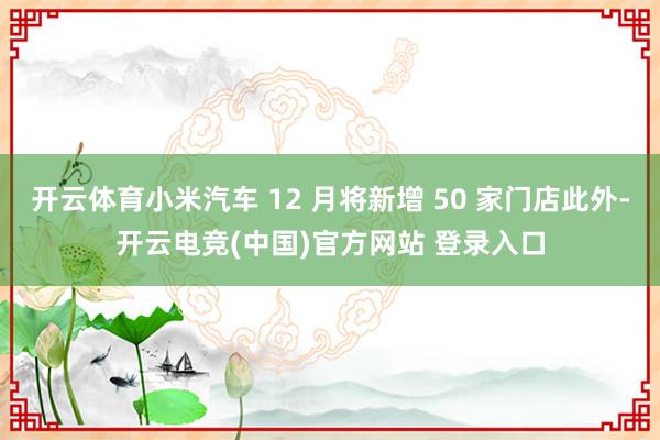 开云体育小米汽车 12 月将新增 50 家门店此外-开云电竞(中国)官方网站 登录入口