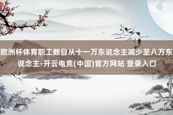 欧洲杯体育职工数目从十一万东说念主减少至八万东说念主-开云电竞(中国)官方网站 登录入口