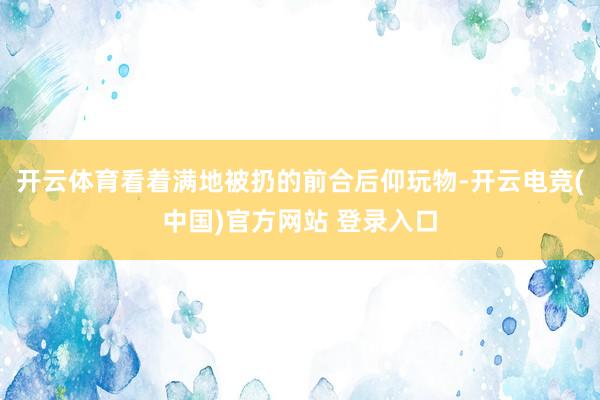开云体育看着满地被扔的前合后仰玩物-开云电竞(中国)官方网站 登录入口