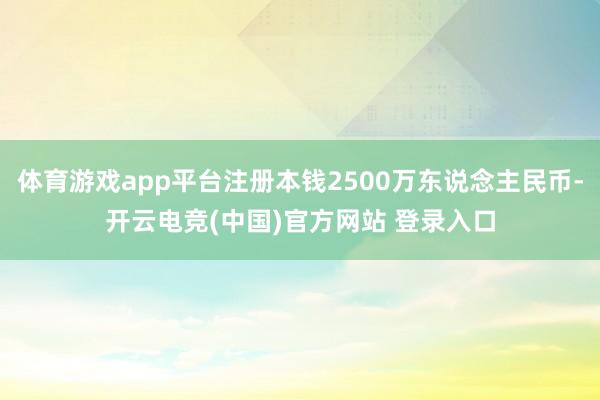 体育游戏app平台注册本钱2500万东说念主民币-开云电竞(中国)官方网站 登录入口
