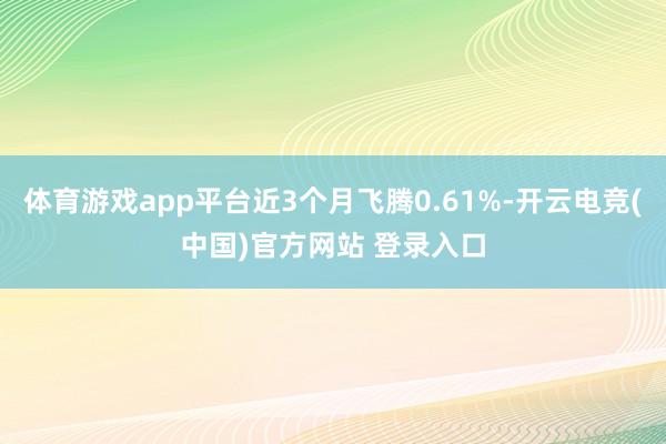 体育游戏app平台近3个月飞腾0.61%-开云电竞(中国)官方网站 登录入口