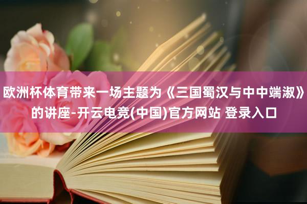 欧洲杯体育带来一场主题为《三国蜀汉与中中端淑》的讲座-开云电竞(中国)官方网站 登录入口