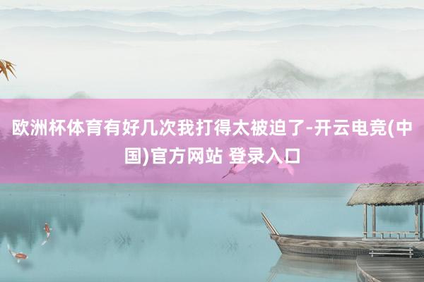 欧洲杯体育有好几次我打得太被迫了-开云电竞(中国)官方网站 登录入口