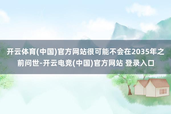 开云体育(中国)官方网站很可能不会在2035年之前问世-开云电竞(中国)官方网站 登录入口