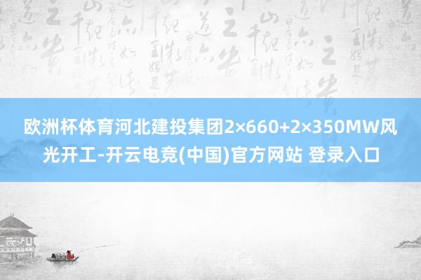 欧洲杯体育　　河北建投集团2×660+2×350MW风光开工-开云电竞(中国)官方网站 登录入口
