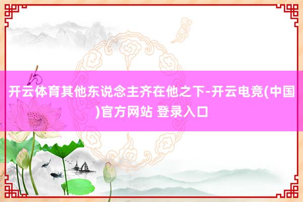 开云体育其他东说念主齐在他之下-开云电竞(中国)官方网站 登录入口