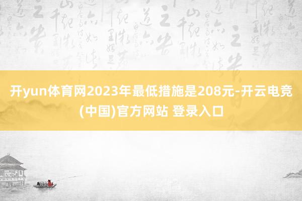 开yun体育网2023年最低措施是208元-开云电竞(中国)官方网站 登录入口