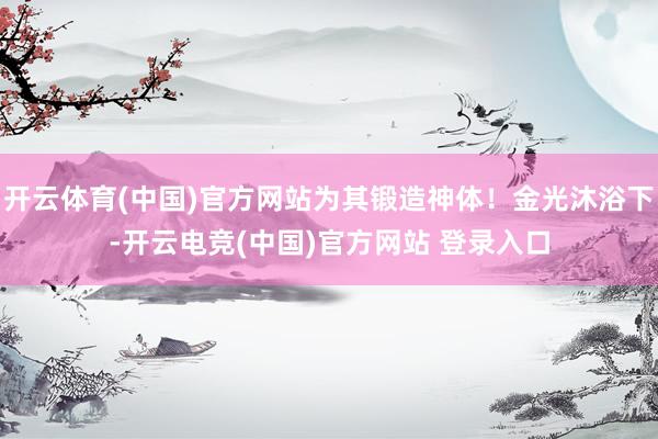 开云体育(中国)官方网站为其锻造神体！金光沐浴下-开云电竞(中国)官方网站 登录入口