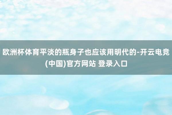 欧洲杯体育平淡的瓶身子也应该用明代的-开云电竞(中国)官方网站 登录入口