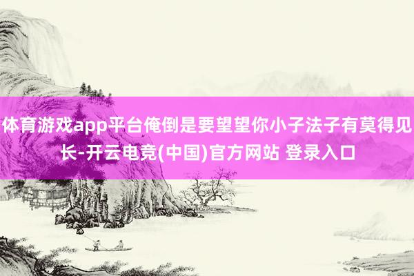 体育游戏app平台俺倒是要望望你小子法子有莫得见长-开云电竞(中国)官方网站 登录入口