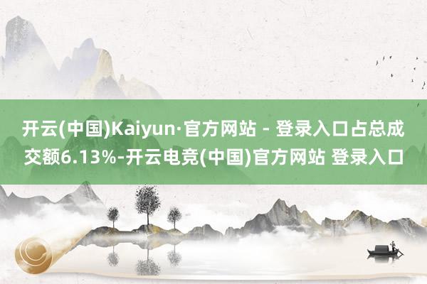 开云(中国)Kaiyun·官方网站 - 登录入口占总成交额6.13%-开云电竞(中国)官方网站 登录入口