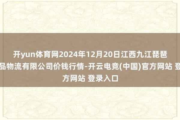 开yun体育网2024年12月20日江西九江琵琶湖农居品物流有限公司价钱行情-开云电竞(中国)官方网站 登录入口