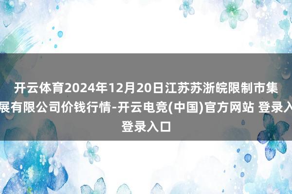 开云体育2024年12月20日江苏苏浙皖限制市集发展有限公司价钱行情-开云电竞(中国)官方网站 登录入口