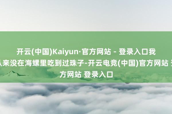 开云(中国)Kaiyun·官方网站 - 登录入口我方夙昔从来没在海螺里吃到过珠子-开云电竞(中国)官方网站 登录入口