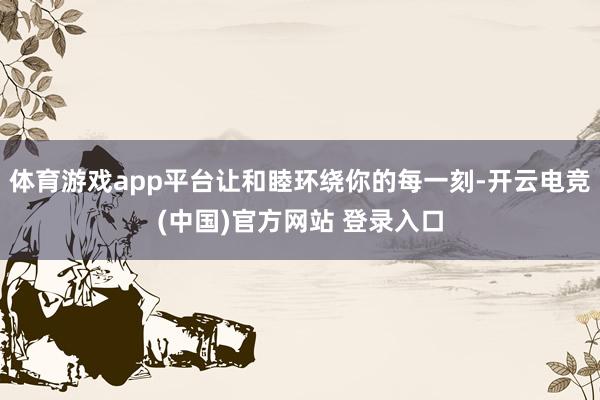 体育游戏app平台让和睦环绕你的每一刻-开云电竞(中国)官方网站 登录入口