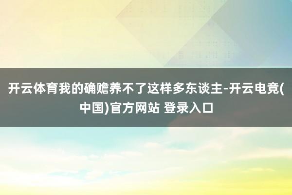开云体育我的确赡养不了这样多东谈主-开云电竞(中国)官方网站 登录入口