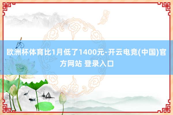 欧洲杯体育比1月低了1400元-开云电竞(中国)官方网站 登录入口
