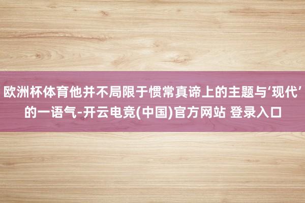 欧洲杯体育他并不局限于惯常真谛上的主题与‘现代’的一语气-开云电竞(中国)官方网站 登录入口