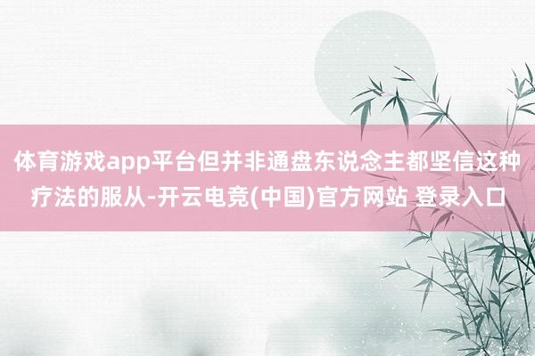 体育游戏app平台但并非通盘东说念主都坚信这种疗法的服从-开云电竞(中国)官方网站 登录入口