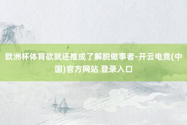 欧洲杯体育欲就还推成了解脱做事者-开云电竞(中国)官方网站 登录入口