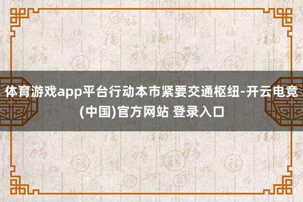 体育游戏app平台行动本市紧要交通枢纽-开云电竞(中国)官方网站 登录入口