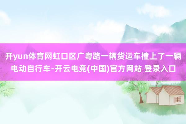 开yun体育网虹口区广粤路一辆货运车撞上了一辆电动自行车-开云电竞(中国)官方网站 登录入口