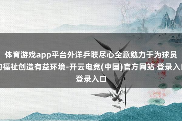 体育游戏app平台外洋乒联尽心全意勉力于为球员的福祉创造有益环境-开云电竞(中国)官方网站 登录入口