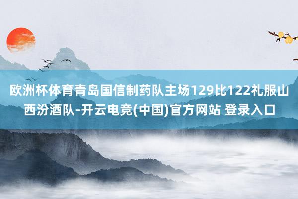 欧洲杯体育青岛国信制药队主场129比122礼服山西汾酒队-开云电竞(中国)官方网站 登录入口
