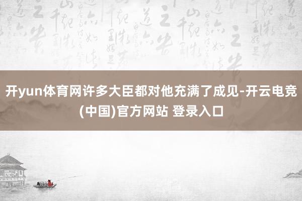 开yun体育网许多大臣都对他充满了成见-开云电竞(中国)官方网站 登录入口
