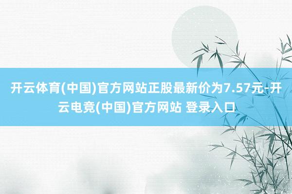 开云体育(中国)官方网站正股最新价为7.57元-开云电竞(中国)官方网站 登录入口