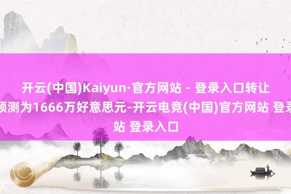 开云(中国)Kaiyun·官方网站 - 登录入口转让对价预测为1666万好意思元-开云电竞(中国)官方网站 登录入口