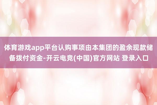 体育游戏app平台认购事项由本集团的盈余现款储备拨付资金-开云电竞(中国)官方网站 登录入口
