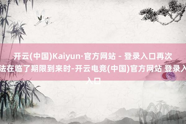 开云(中国)Kaiyun·官方网站 - 登录入口再次无法在临了期限到来时-开云电竞(中国)官方网站 登录入口