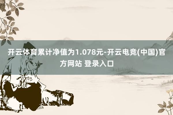 开云体育累计净值为1.078元-开云电竞(中国)官方网站 登录入口