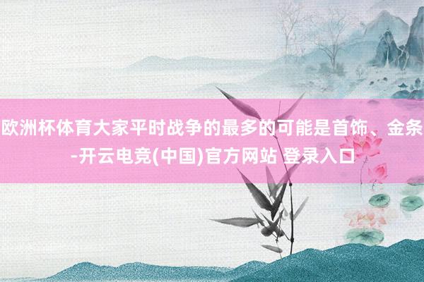 欧洲杯体育大家平时战争的最多的可能是首饰、金条-开云电竞(中国)官方网站 登录入口