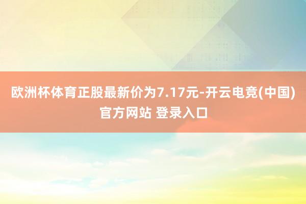 欧洲杯体育正股最新价为7.17元-开云电竞(中国)官方网站 登录入口
