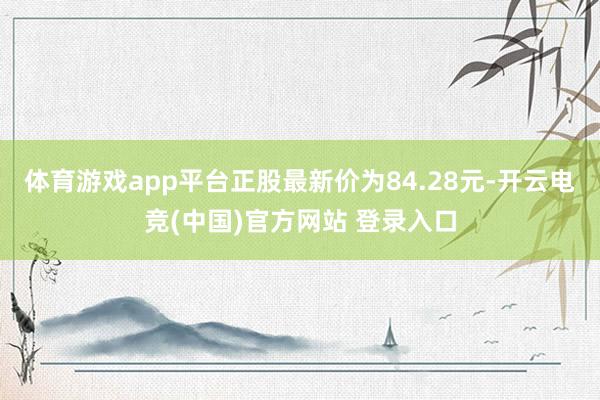 体育游戏app平台正股最新价为84.28元-开云电竞(中国)官方网站 登录入口
