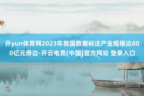 开yun体育网2023年我国数据标注产业规模达800亿元傍边-开云电竞(中国)官方网站 登录入口