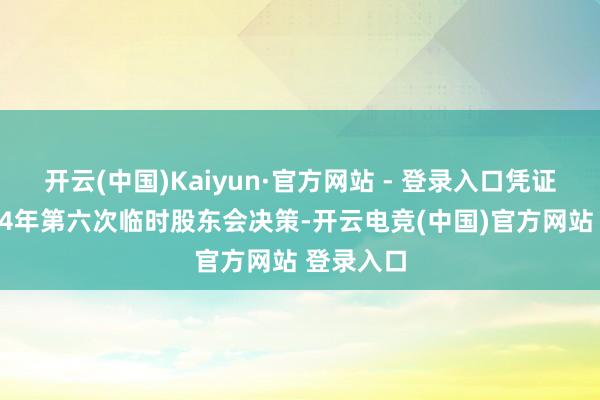 开云(中国)Kaiyun·官方网站 - 登录入口凭证公司2024年第六次临时股东会决策-开云电竞(中国)官方网站 登录入口