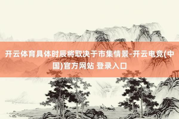 开云体育具体时辰将取决于市集情景-开云电竞(中国)官方网站 登录入口