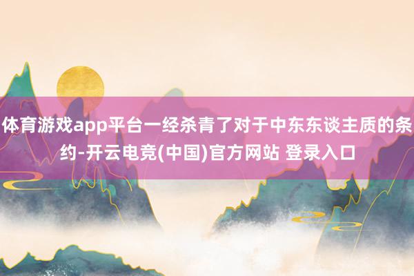 体育游戏app平台一经杀青了对于中东东谈主质的条约-开云电竞(中国)官方网站 登录入口