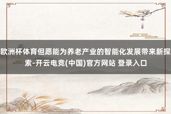 欧洲杯体育但愿能为养老产业的智能化发展带来新探索-开云电竞(中国)官方网站 登录入口