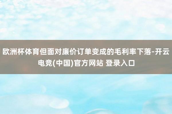 欧洲杯体育但面对廉价订单变成的毛利率下落-开云电竞(中国)官方网站 登录入口